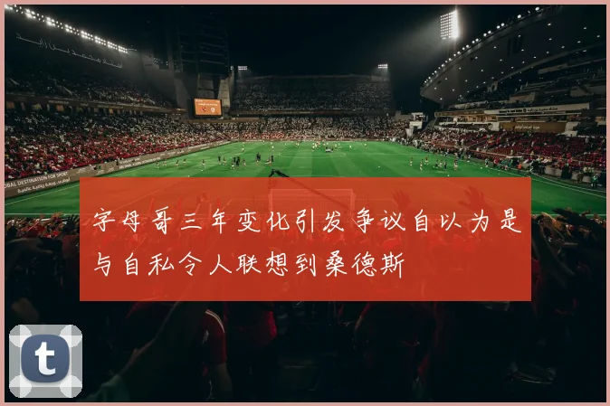 字母哥三年变化引发争议自以为是与自私令人联想到桑德斯