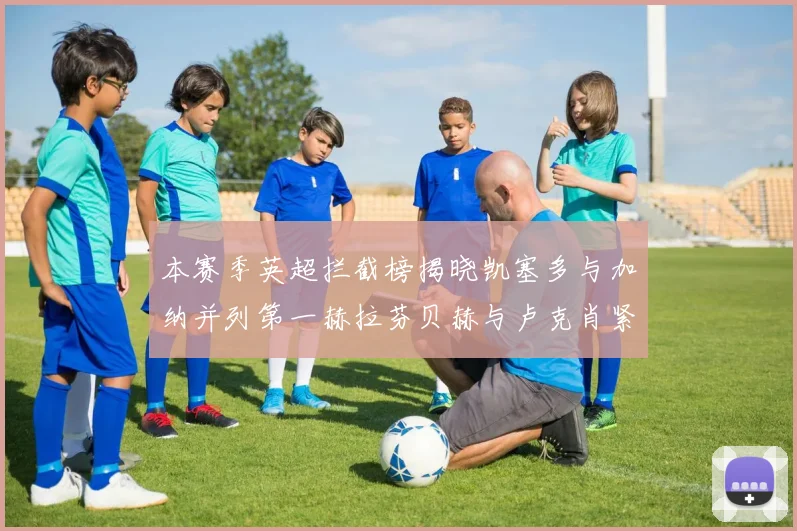 本赛季英超拦截榜揭晓凯塞多与加纳并列第一赫拉芬贝赫与卢克肖紧随其后