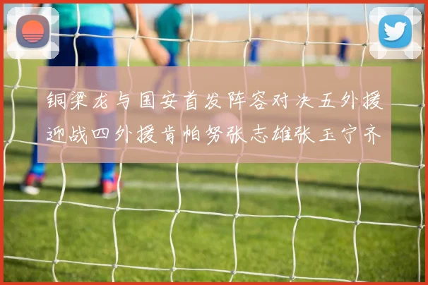 铜梁龙与国安首发阵容对决五外援迎战四外援肯帕努张志雄张玉宁齐上阵