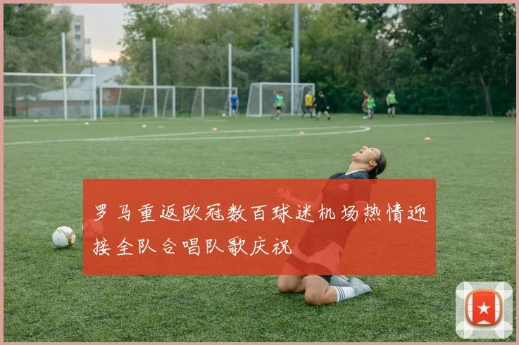 罗马重返欧冠数百球迷机场热情迎接全队合唱队歌庆祝